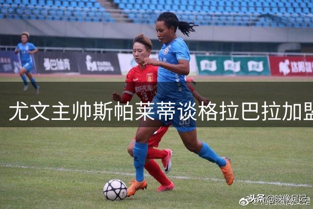 尤文主帅斯帕莱蒂谈格拉巴拉加盟与战术哲学
